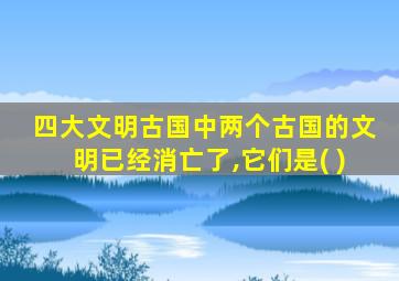 四大文明古国中两个古国的文明已经消亡了,它们是( )